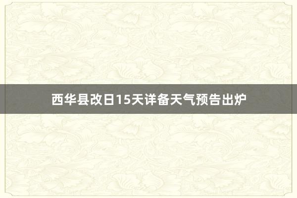 西华县改日15天详备天气预告出炉